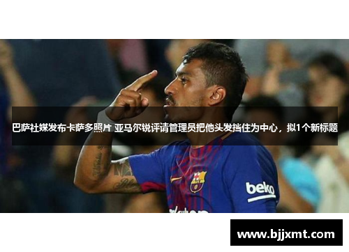 巴萨社媒发布卡萨多照片 亚马尔锐评请管理员把他头发挡住为中心，拟1个新标题