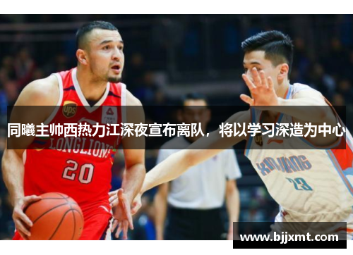 同曦主帅西热力江深夜宣布离队，将以学习深造为中心