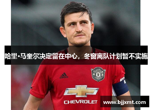 哈里·马奎尔决定留在中心，冬窗离队计划暂不实施