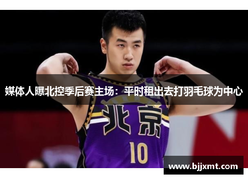 媒体人曝北控季后赛主场：平时租出去打羽毛球为中心